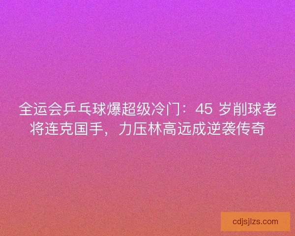 全运会乒乓球爆超级冷门：45 岁削球老将连克国手，力压林高远成逆袭传奇