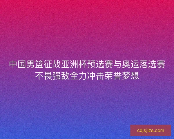 中国男篮征战亚洲杯预选赛与奥运落选赛不畏强敌全力冲击荣誉梦想
