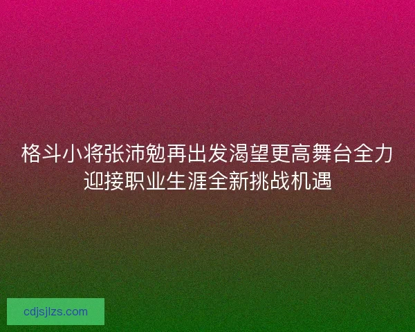格斗小将张沛勉再出发渴望更高舞台全力迎接职业生涯全新挑战机遇