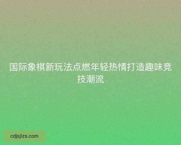 国际象棋新玩法点燃年轻热情打造趣味竞技潮流