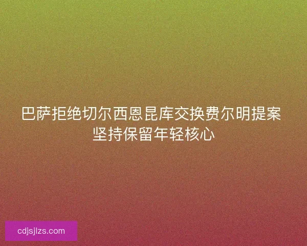巴萨拒绝切尔西恩昆库交换费尔明提案 坚持保留年轻核心