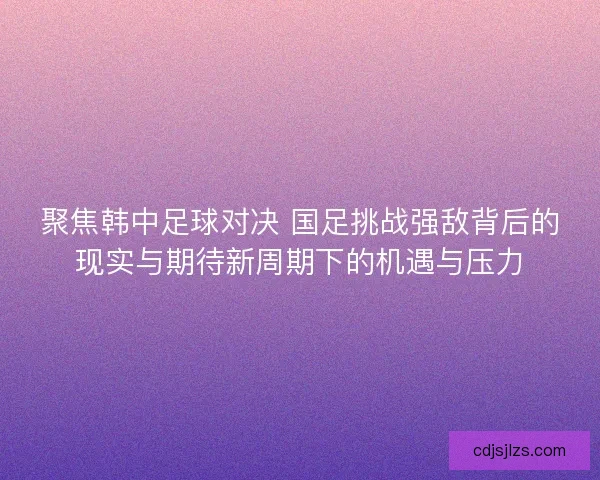 聚焦韩中足球对决 国足挑战强敌背后的现实与期待新周期下的机遇与压力