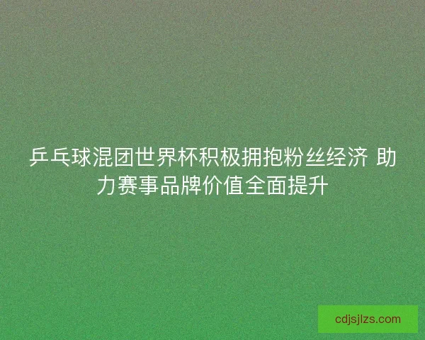 乒乓球混团世界杯积极拥抱粉丝经济 助力赛事品牌价值全面提升