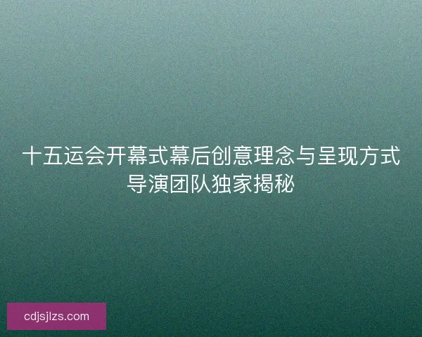 十五运会开幕式幕后创意理念与呈现方式导演团队独家揭秘 十五运会开幕式幕后创意理念与呈现方式导演团队独家揭秘