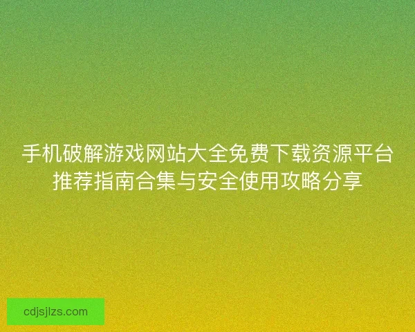 手机破解游戏网站大全免费下载资源平台推荐指南合集与安全使用攻略分享